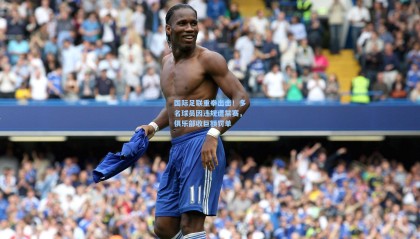 国际足联重拳出击！多名球员因违规遭禁赛，俱乐部收巨额罚单