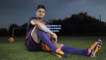 田径世锦赛震撼之夜，三项世界纪录被刷新，传奇选手再创历史