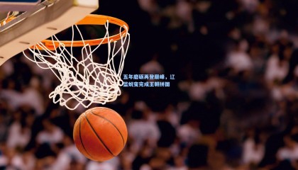 五年磨砺再登巅峰，辽篮蜕变完成王朝拼图